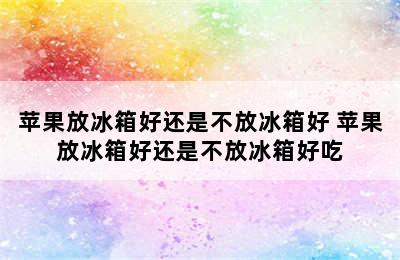 苹果放冰箱好还是不放冰箱好 苹果放冰箱好还是不放冰箱好吃